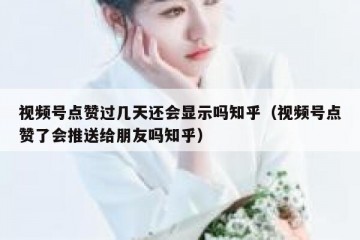 视频号点赞过几天还会显示吗知乎（视频号点赞了会推送给朋友吗知乎）