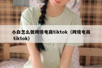 小白怎么做跨境电商tiktok（跨境电商 tiktok）