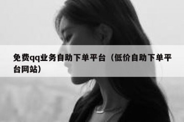 免费qq业务自助下单平台（低价自助下单平台网站）