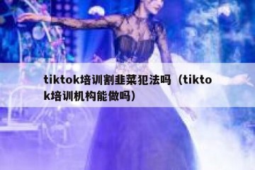 tiktok培训割韭菜犯法吗（tiktok培训机构能做吗）