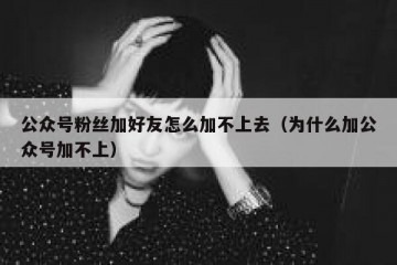 公众号粉丝加好友怎么加不上去（为什么加公众号加不上）
