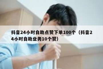 抖音24小时自助点赞下单100个（抖音24小时自助业务10个赞）