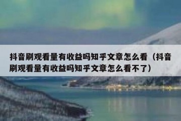 抖音刷观看量有收益吗知乎文章怎么看（抖音刷观看量有收益吗知乎文章怎么看不了）