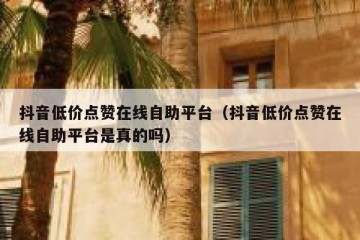 抖音低价点赞在线自助平台（抖音低价点赞在线自助平台是真的吗）