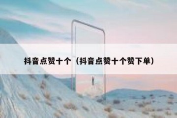 抖音点赞十个（抖音点赞十个赞下单）