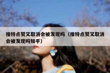 推特点赞又取消会被发现吗（推特点赞又取消会被发现吗知乎）