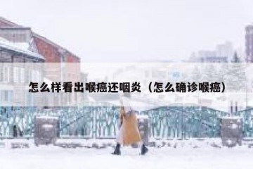 怎么样看出喉癌还咽炎（怎么确诊喉癌）