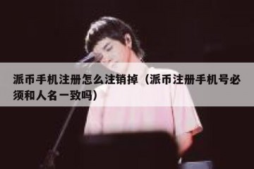 派币手机注册怎么注销掉（派币注册手机号必须和人名一致吗）