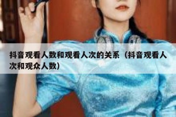 抖音观看人数和观看人次的关系（抖音观看人次和观众人数）