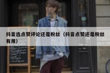 抖音选点赞评论还是粉丝（抖音点赞还是粉丝有用）