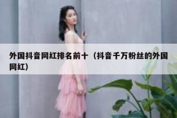 外国抖音网红排名前十（抖音千万粉丝的外国网红）