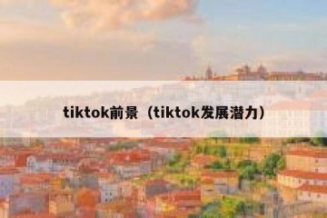 tiktok前景（tiktok发展潜力）