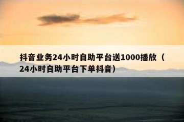 抖音业务24小时自助平台送1000播放（24小时自助平台下单抖音）