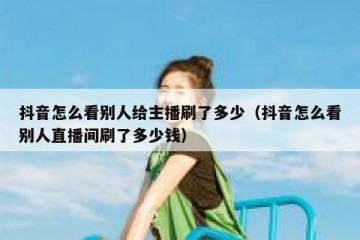 抖音怎么看别人给主播刷了多少（抖音怎么看别人直播间刷了多少钱）