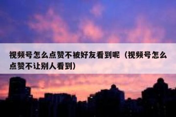 视频号怎么点赞不被好友看到呢（视频号怎么点赞不让别人看到）