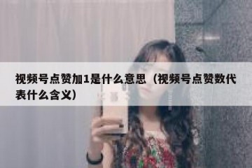视频号点赞加1是什么意思（视频号点赞数代表什么含义）