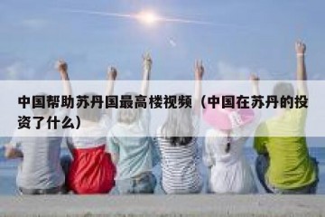 中国帮助苏丹国最高楼视频（中国在苏丹的投资了什么）