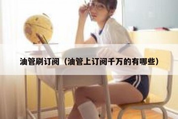 油管刷订阅（油管上订阅千万的有哪些）