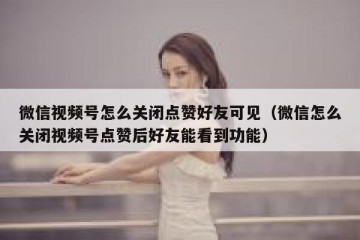 微信视频号怎么关闭点赞好友可见（微信怎么关闭视频号点赞后好友能看到功能）
