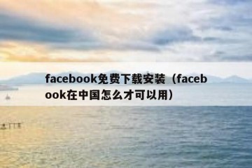 facebook免费下载安装（facebook在中国怎么才可以用）