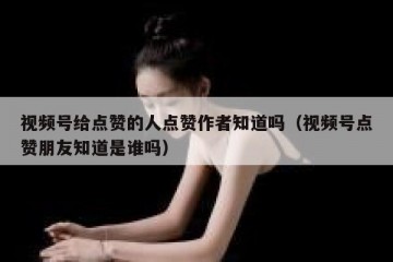 视频号给点赞的人点赞作者知道吗（视频号点赞朋友知道是谁吗）