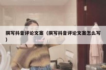 撰写抖音评论文案（撰写抖音评论文案怎么写）