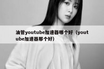 油管youtube加速器哪个好（youtube加速器那个好）
