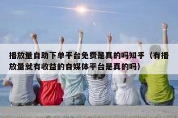 播放量自助下单平台免费是真的吗知乎（有播放量就有收益的自媒体平台是真的吗）