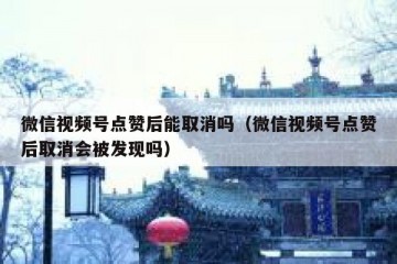 微信视频号点赞后能取消吗（微信视频号点赞后取消会被发现吗）