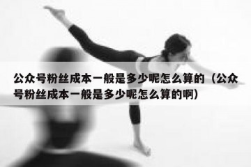 公众号粉丝成本一般是多少呢怎么算的（公众号粉丝成本一般是多少呢怎么算的啊）