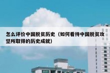 怎么评价中国脱贫历史（如何看待中国脱贫攻坚所取得的历史成就）