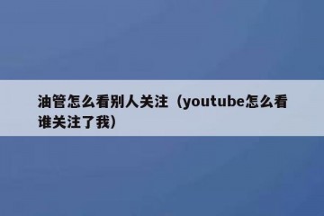 油管怎么看别人关注（youtube怎么看谁关注了我）