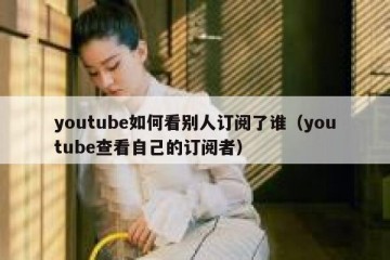 youtube如何看别人订阅了谁（youtube查看自己的订阅者）