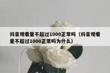 抖音观看量不超过1000正常吗（抖音观看量不超过1000正常吗为什么）