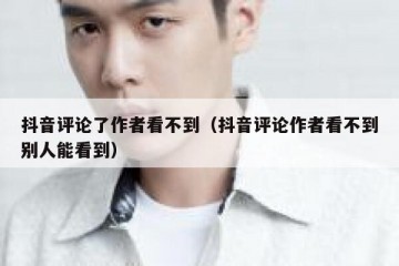 抖音评论了作者看不到（抖音评论作者看不到别人能看到）