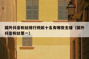 国外抖音粉丝排行榜前十名有哪些主播（国外抖音粉丝第一）