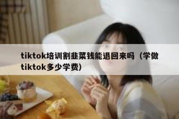 tiktok培训割韭菜钱能退回来吗（学做tiktok多少学费）