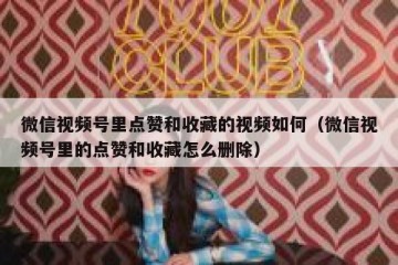 微信视频号里点赞和收藏的视频如何（微信视频号里的点赞和收藏怎么删除）