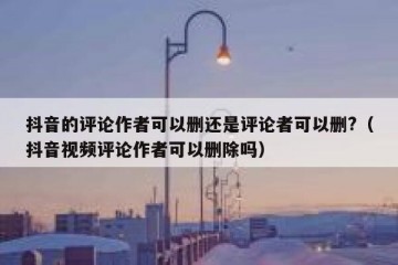 抖音的评论作者可以删还是评论者可以删?（抖音视频评论作者可以删除吗）