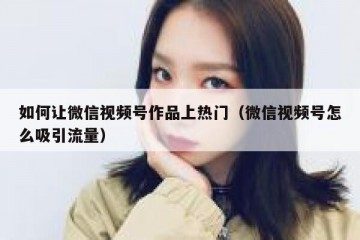 如何让微信视频号作品上热门（微信视频号怎么吸引流量）