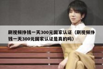 刷视频挣钱一天300元国家认证（刷视频挣钱一天300元国家认证是真的吗）