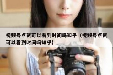 视频号点赞可以看到时间吗知乎（视频号点赞可以看到时间吗知乎）