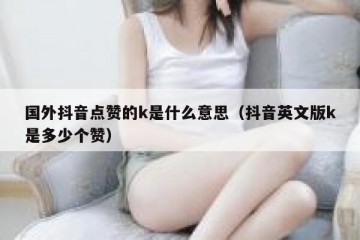 国外抖音点赞的k是什么意思（抖音英文版k是多少个赞）