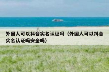 外国人可以抖音实名认证吗（外国人可以抖音实名认证吗安全吗）