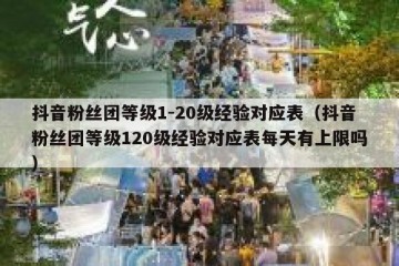 抖音粉丝团等级1-20级经验对应表（抖音粉丝团等级120级经验对应表每天有上限吗）