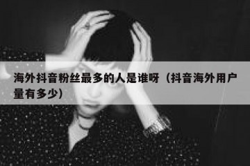 海外抖音粉丝最多的人是谁呀（抖音海外用户量有多少）