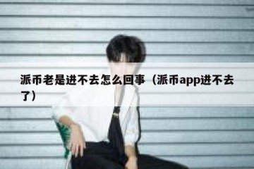 派币老是进不去怎么回事（派币app进不去了）