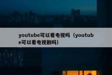 youtube可以看电视吗（youtube可以看电视剧吗）