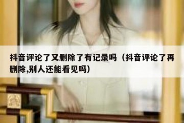 抖音评论了又删除了有记录吗（抖音评论了再删除,别人还能看见吗）