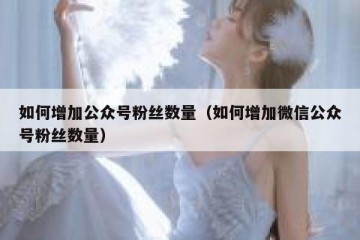 如何增加公众号粉丝数量（如何增加微信公众号粉丝数量）